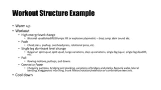 Workout Structure Example
• Warm up
• Workout
• High energy level change
• Bilateral squat/deadlift/Olympic lift or explosive plyometric – drop jump, stair bound etc.
• Push
• Chest press, pushup, overhead press, rotational press, etc.
• Single leg dominant level change
• Bulgarian split squat, split squat, lunge variations, step up variations, single leg squat, single leg deadlift,
etc.
• Pull
• Rowing motions, pull ups, pull downs
• Connector/core
• Chopping patterns, bridging and planking, variations of bridges and planks, farmers walks, lateral
bending, exaggerated marching, trunk flexion/rotation/extension or combination exercises.
• Cool down
 