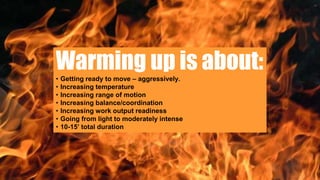 Warming up is about:• Getting ready to move – aggressively.
• Increasing temperature
• Increasing range of motion
• Increasing balance/coordination
• Increasing work output readiness
• Going from light to moderately intense
• 10-15’ total duration
 