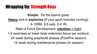 Wrapping Up: Strength Keys
Simple. Do the basics great.
Heavy and or explosive (If your sport includes running).
4-12RM, 2-5 sets, 2-4’ RI
Rate of Force Development: intention = high!
1-2 exercises w/ lower body extension focus per workout.
2X week during prep/build phases (Post/Pre season)
1X week during maintenance phases (in season)
 