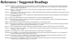References / Suggested Readings
Aagaard, P., Andersen, J.L., Bennekou, M., Larsson, B., Olesen J.L., Crameri, R., Magnusson, S. P. & Kjaer, M. (2011). Effects of resistance
training on endurance capacity and muscle fiber composition in young top-level cyclists.. Scandinavian Journal Of Medicine &
Science In Sports, 21(6), 298-307.
Beattie, K., Kenny, I. C., Lyons, M. & Carson, B. P. (2014). The effect of strength training on performance in endurance athletes. Sports
Medicine, 44, 845-865.
Bieuzen, F., Vercruyssen, F., Hausswirth, C. & Brisswalter, J. (2007). Relationship between strength level and pedal rate. International Journal of
Sports Medicine, 28(7), 585-589.
Cardinale, M., Newton, R. & Nosaka, K. (2011). Strength and Conditioning Biological Principles and Practical Applications. Wiley-Blackwell
Inc., West Sussex, UK.
Keily, J. (2016) A new understanding of stress and the implications for our cultural training paradigm. IAAF.
Keily, J. (2016). Abrief history of nearly everything to do with stress, epigenetics and training theory. Institute of Coaching and Performance,
University of Central Lancashire.
Mujika, I. (2012) Endurance Training Science & Practice. Inigo Mujika S.L.U., Vittoria-Gastiez, ESP.
Mujika, I., Ronnestad, B. R. & Martin, D. T. (2016). Effects of increased muscle strength and muscle mass on endurance cycling performance.
International Journal of Sports Physiology and Performance, 11, 283-289.
Komi, P. V. (2003). Strength and Power in Sport, Second Ed. International Olympic Committee, Blackwell Science, Ltd. Oxford, UK.
Ploutz, L. L., Tesch, P. A., Biro, R. L. & Dudley, G. A. (1994). Effect of resistance training on muscle use during exercise. Journal of Applied
Physiology, 76(4), 1675-1681.
Radcliffe, J. C. & Farentinos, R. C. (1999). High Powered Plyometrics. Human Kinetics, Champaign, IL.
Ronnestad, B. R., & Mujika, I. (2013). Optimizing strength training for running and cycling endurance performance a review. Scandinavian
Journal of Medicine and Science in Sports. 24(4), 603-613.
Ronnestad, B. R, Hansen, J., Hollan. I. & Ellefsen, S. (2015) Strength training improves performance and pedaling characteristics in elite
cyclists. Scandinavian Journal of Medicine and Science in Sports. 25, 89-98.
Ronnestad, B. R., Hansen, E. A. & Raastad, T. (2010) In season strength maintenance training increases well trained cyclists performance.
European Journal of Applied Physiology, 110, 1269-1282.
 