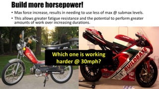 Build more horsepower!
• Max force increase, results in needing to use less of max @ submax levels.
• This allows greater fatigue resistance and the potential to perform greater
amounts of work over increasing durations.
Which one is working
harder @ 30mph?
 