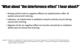 “What about “the interference effect” I hear about?”
• Strong cyclists had no negative effects on capillarization after 16
weeks concurrent training.
• Likewise, no impairment in oxidative enzyme activity occurs during
concurrent training.
• Appears to be no negative effect on muscle vascularity or oxidative
ability due to concurrent training.
Aagaard, P., Andersen, J.L., Bennekou, M., Larsson, B., Olesen J.L., Crameri, R., Magnusson, S. P. & Kjaer, M. (2011). Effects of resistance
training on endurance capacity and muscle fiber composition in young top- level cyclists.. Scandinavian Journal Of Medicine &
Science In Sports, 21(6), 298-307.
 