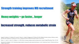 Strength training improves MU recruitment
Heavy weights = go faster… longer
Increased strength, reduces metabolic strain
Aagaard, P., Andersen, J.L., Bennekou, M., Larsson, B., Olesen J.L., Crameri, R., Magnusson, S. P. & Kjaer, M. (2011). Effects of resistance training on endurance capacity
and muscle fiber composition in young top-level cyclists.. Scandinavian Journal Of Medicine & Science In Sports, 21(6), 298-307.
Ploutz, L. L., Tesch, P. A., Biro, R. L. & Dudley, G. A. (1994). Effect of resistance training on muscle use during exercise. Journal of Applied Physiology, 76(4), 1675-1681.
Ronnestad, B. R., & Mujika, I. (2013). Optimizing strength training for running and cycling endurance performance a review. Scandinavian Journal of Medicine and Science
in Sports. 24(4), 603-613.
 