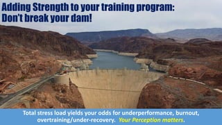 Adding Strength to your training program:
Don’t break your dam!
Total stress load yields your odds for underperformance, burnout,
overtraining/under-recovery. Your Perception matters.
 