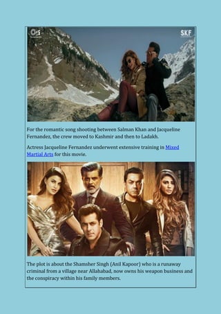 For the romantic song shooting between Salman Khan and Jacqueline
Fernandez, the crew moved to Kashmir and then to Ladakh.
Actress Jacqueline Fernandez underwent extensive training in Mixed
Martial Arts for this movie.
The plot is about the Shamsher Singh (Anil Kapoor) who is a runaway
criminal from a village near Allahabad, now owns his weapon business and
the conspiracy within his family members.
 