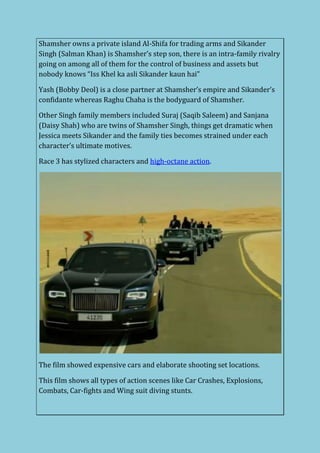Shamsher owns a private island Al-Shifa for trading arms and Sikander
Singh (Salman Khan) is Shamsher’s step son, there is an intra-family rivalry
going on among all of them for the control of business and assets but
nobody knows “Iss Khel ka asli Sikander kaun hai”
Yash (Bobby Deol) is a close partner at Shamsher’s empire and Sikander’s
confidante whereas Raghu Chaha is the bodyguard of Shamsher.
Other Singh family members included Suraj (Saqib Saleem) and Sanjana
(Daisy Shah) who are twins of Shamsher Singh, things get dramatic when
Jessica meets Sikander and the family ties becomes strained under each
character’s ultimate motives.
Race 3 has stylized characters and high-octane action.
The film showed expensive cars and elaborate shooting set locations.
This film shows all types of action scenes like Car Crashes, Explosions,
Combats, Car-fights and Wing suit diving stunts.
 