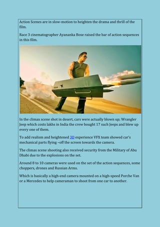 Action Scenes are in slow-motion to heighten the drama and thrill of the
film.
Race 3 cinematographer Ayananka Bose raised the bar of action sequences
in this film.
In the climax scene shot in desert, cars were actually blown up; Wrangler
Jeep which costs lakhs in India the crew bought 17 such Jeeps and blew up
every one of them.
To add realism and heightened 3D experience VFX team showed car’s
mechanical parts flying –off the screen towards the camera.
The climax scene shooting also received security from the Military of Abu
Dhabi due to the explosions on the set.
Around 8 to 10 cameras were used on the set of the action sequences, some
choppers, drones and Russian Arms.
Which is basically a high-end camera mounted on a high-speed Porche Van
or a Mercedes to help cameraman to shoot from one car to another.
 