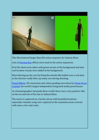 This film featured larger than life action sequence for Salman Khan.
Lots of Chroma-Key effects were used in the action sequences.
First the shots were taken with green-screen at the background and later
real location visuals were added at the background.
Khan blowing up the cars by firing the missile like bullets was a real shot,
as the director really blew up many cars during shooting.
Visual Effects, 3D conversion and colour grading were done by Prime Focus
Limited, the world’s largest independent integrated media powerhouse.
As cinematographer Ayananka Bose recalls there was a very positive vibe
on the set and lots of fun due to Salman Khan.
The movie is captured on a lavish canvas with beautiful locations,
especially romantic song were captured in the mountain areas covered
with snow, river and rocks.
 