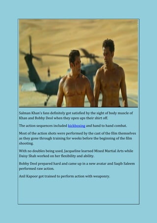 Salman Khan’s fans definitely got satisfied by the sight of body muscle of
Khan and Bobby Deol when they open ups their shirt off.
The action sequences included kickboxing and hand to hand combat.
Most of the action shots were performed by the cast of the film themselves
as they gone through training for weeks before the beginning of the film
shooting.
With no doubles being used, Jacqueline learned Mixed Martial Arts while
Daisy Shah worked on her flexibility and ability.
Bobby Deol prepared hard and came up in a new avatar and Saqib Saleem
performed raw action.
Anil Kapoor got trained to perform action with weaponry.
 