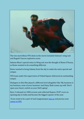 The two marvellous VFX shots in the movie included Salman’s wing-suit
and Bugatti Veyron explosion scene.
Salman Khan’s special entry in Wing suit was the thought of Remo D’Souza,
as Remo wanted to do something different.
Remo wanted to bring Salman from the sky to make the entry special and
unique.
VFX team under the supervision of Vishal Kapoor delivered an outstanding
output.
Dialogues in this film played a different level altogether like ‘My business is
my business, none of your business’ and Daisy Shah comes up with ‘Don’t
open your heart, switch on your Dell Laptop’.
Race 3 released on 1000 screens and collected Rupees 39.87 crore on
opening day in India and became the biggest opener of the year.
If you want to be a part of such magnamopus join us and pursue your
career in VFX.
 