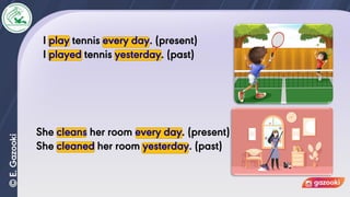 I play tennis every day. (present)
I played tennis yesterday. (past)
She cleans her room every day. (present)
She cleaned her room yesterday. (past)
 