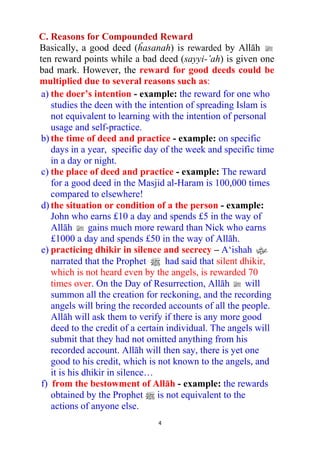4
C. Reasons for Compounded Reward
Basically, a good deed (ĥasanah) is rewarded by Allāh l
ten reward points while a bad deed (sayyi-’ah) is given one
bad mark. However, the reward for good deeds could be
multiplied due to several reasons such as:
a) the doer’s intention - example: the reward for one who
studies the deen with the intention of spreading Islam is
not equivalent to learning with the intention of personal
usage and self-practice.
b) the time of deed and practice - example: on specific
days in a year, specific day of the week and specific time
in a day or night.
c) the place of deed and practice - example: The reward
for a good deed in the Masjid al-Haram is 100,000 times
compared to elsewhere!
d) the situation or condition of a the person - example:
John who earns £10 a day and spends £5 in the way of
Allāh l gains much more reward than Nick who earns
£1000 a day and spends £50 in the way of Allāh.
e) practicing dhikir in silence and secrecy – A‘ishah x
narrated that the Prophet n had said that silent dhikir,
which is not heard even by the angels, is rewarded 70
times over. On the Day of Resurrection, Allāh l will
summon all the creation for reckoning, and the recording
angels will bring the recorded accounts of all the people.
Allāh will ask them to verify if there is any more good
deed to the credit of a certain individual. The angels will
submit that they had not omitted anything from his
recorded account. Allāh will then say, there is yet one
good to his credit, which is not known to the angels, and
it is his dhikir in silence…
f) from the bestowment of Allāh - example: the rewards
obtained by the Prophet n is not equivalent to the
actions of anyone else.
 