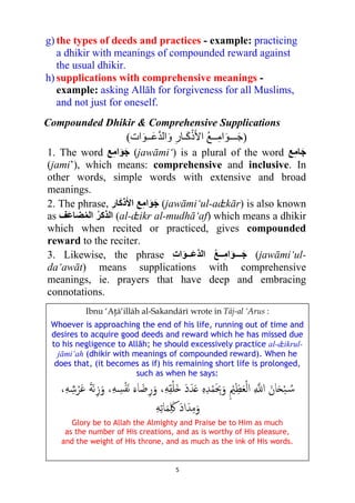 5
g) the types of deeds and practices - example: practicing
a dhikir with meanings of compounded reward against
the usual dhikir.
h) supplications with comprehensive meanings -
example: asking Allāh for forgiveness for all Muslims,
and not just for oneself.
Compounded Dhikir & Comprehensive Supplications
( ‫ﺍ‬ ُ‫ﻊ‬‫ــ‬ِ‫ﻣ‬‫ﺍ‬َ‫ـــﻮ‬َ‫ﺟ‬َ‫ﻛ‬ْ‫ﺫ‬َ‫ﻷ‬‫ـ‬ِ‫ﺎﺭ‬َ‫ﻭ‬‫ﺍﺕ‬َ‫ــﻮ‬َ‫ﻋ‬‫ﱠ‬‫ﺪ‬‫ﺍﻟ‬ )
1. The word ‫ﻊ‬ِ‫ﻣ‬‫ﺍ‬َ‫ﻮ‬َ‫ﺟ‬ (jawāmi‘) is a plural of the word ‫ﻊ‬ِ‫ﻣ‬‫ﺎ‬َ‫ﺟ‬
(jami’), which means: comprehensive and inclusive. In
other words, simple words with extensive and broad
meanings.
2. The phrase, ِ‫ﺭ‬‫ﺎ‬َ‫ﻛ‬‫ﺫ‬َ‫ﺍﻷ‬ ‫ﻊ‬ِ‫ﻣ‬‫ﺍ‬َ‫ﻮ‬َ‫ﺟ‬ (jawāmi‘ul-aʣkār) is also known
as ‫ﻒ‬َ‫ﻋ‬‫ﻀﺎ‬ُ‫ﻤ‬‫ﺍﻟ‬ ُ‫ﺮ‬‫ﺍﻟﺬﻛ‬ (al-ʣikr al-mudhā‘af) which means a dhikir
which when recited or practiced, gives compounded
reward to the reciter.
3. Likewise, the phrase ِ‫ﺕ‬‫ﺍ‬َ‫ــﻮ‬َ‫ﻋ‬‫ﱠ‬‫ﺪ‬‫ﺍﻟ‬ ُ‫ﻊ‬‫ــ‬ِ‫ﻣ‬‫ﺍ‬َ‫ﻮ‬‫ـــ‬َ‫ﺟ‬ (jawāmi‘ul-
da‘awāt) means supplications with comprehensive
meanings, ie. prayers that have deep and embracing
connotations.
Ibnu ‘Aţā‘illāh al-Sakandārī wrote in Tāj-al ‘Arus :
Whoever is approaching the end of his life, running out of time and
desires to acquire good deeds and reward which he has missed due
to his negligence to Allāh; he should excessively practice al-ʣikrul-
jāmi‘ah (dhikir with meanings of compounded reward). When he
does that, (it becomes as if) his remaining short life is prolonged,
such as when he says:
ِ‫ﻪ‬ِ‫ﻘ‬ْ‫ﻠ‬َ� َ‫د‬َ‫ﺪ‬َ� ِ‫ﻩ‬ِ‫ﺪ‬ْ‫ﻤ‬َ ِ‫ﲝ‬َ‫و‬ ِ ْ‫ﲓ‬ِ‫ﻈ‬َ‫ﻌ‬ْ‫ﻟ‬‫ا‬ ِ ��‫ا‬ َ‫ﺎن‬َ�ْ‫ﺒ‬ ُ�‫ﺳ‬،،ِ‫ﻪ‬ ِ‫ﺷ‬ْ‫ﺮ‬َ‫ﻋ‬ َ‫ﺔ‬َ‫ﻧ‬ِ‫ز‬َ‫و‬ ،ِ‫ﻪ‬ ِ‫ﺴ‬ْ‫ﻔ‬َ‫ﻧ‬ َ‫ﺎء‬َ‫ﺿ‬ِ‫ر‬َ‫و‬
ِ‫ﻪ‬ِ‫ﺗ‬‫ﺎ‬َ‫ﻤ‬َِ‫ﳇ‬ َ‫د‬‫ا‬َ‫ﺪ‬ِ‫ﻣ‬َ‫و‬
Glory be to Allah the Almighty and Praise be to Him as much
as the number of His creations, and as is worthy of His pleasure,
and the weight of His throne, and as much as the ink of His words.
 