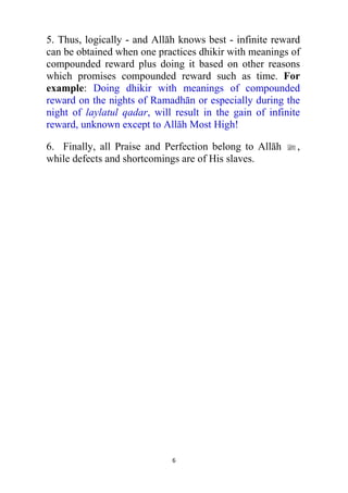 6
5. Thus, logically - and Allāh knows best - infinite reward
can be obtained when one practices dhikir with meanings of
compounded reward plus doing it based on other reasons
which promises compounded reward such as time. For
example: Doing dhikir with meanings of compounded
reward on the nights of Ramadhān or especially during the
night of laylatul qadar, will result in the gain of infinite
reward, unknown except to Allāh Most High!
6. Finally, all Praise and Perfection belong to Allāh l,
while defects and shortcomings are of His slaves.
 