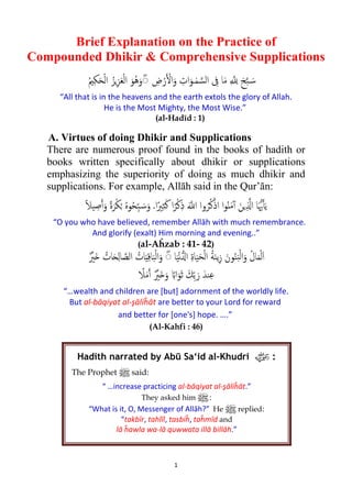 1
Brief Explanation on the Practice of
Compounded Dhikir & Comprehensive Supplications
ِ � ِ� َ‫ﺢ‬�‫ﺒ‬ َ�‫ﺳ‬ِ‫ﰱ‬ ‫ﺎ‬َ‫ﻣ‬ْ‫ر‬� ْ�‫ا‬َ‫و‬ ِ‫ات‬َ‫ـﻮ‬ٰ‫ﻤ‬ �‫اﻟﺴ‬ِ‫ض‬ُ‫ﲓ‬ِ‫ﻜ‬َ‫ﺤ‬ْ‫ﻟ‬‫ا‬ ُ‫�ﺰ‬ِ‫ﺰ‬َ‫ﻌ‬ْ‫ﻟ‬‫ا‬ َ‫ُﻮ‬‫ﻫ‬َ‫و‬ۖ◌
“All that is in the heavens and the earth extols the glory of Allah.
He is the Most Mighty, the Most Wise.”
(al-Hadīd : 1)
A. Virtues of doing Dhikir and Supplications
There are numerous proof found in the books of hadith or
books written specifically about dhikir or supplications
emphasizing the superiority of doing as much dhikir and
supplications. For example, Allāh said in the Qur’ān:
ً‫ﻼ‬‫ﻴ‬ ِ‫ﺻ‬�‫آ‬َ‫و‬ ً‫ة‬َ‫ﺮ‬ْ‫ﻜ‬ُ� ُ‫ﻩ‬‫ﻮ‬ُ‫ﺤ‬ِّ‫ﺒ‬ َ�‫ﺳ‬َ‫و‬ .‫ا‬ً‫ﲑ‬ِ‫ﺜ‬َ‫ﻛ‬ ‫ا‬ً‫ﺮ‬ْ‫ﻛ‬ِ‫ذ‬ َ��‫ا‬ ‫وا‬ُ‫ﺮ‬ُ‫ﻛ‬ْ‫اذ‬ ‫ا‬‫ﻮ‬ُ‫ن‬َ‫ﻣ‬ٓ‫آ‬ َ‫�ﻦ‬ِ ��‫ا‬ ‫ﺎ‬َ�‫ﳞ‬�‫آ‬َ‫ﻳ‬
“O you who have believed, remember Allāh with much remembrance.
And glorify (exalt) Him morning and evening..”
(al-Aĥzab : 41- 42)
َ‫ا‬ْ‫ﻟ‬َ‫ﻤ‬‫ﺎ‬َ‫ﻴ‬ْ‫ﻧ‬��‫ا‬ ِ‫ة‬‫ﺎ‬َ‫ﻴ‬َ‫ﺤ‬ْ‫ﻟ‬‫ا‬ ُ‫ﺔ‬َ‫ﻨ‬‫ﻳ‬ِ‫ز‬ َ‫ﻮن‬ُ‫ﻨ‬َ‫ﺒ‬ْ‫ﻟ‬‫ا‬َ‫و‬ ُ‫ل‬‫ﺎ‬ٌ ْ‫َﲑ‬� ُ‫ﺎت‬َ�ِ‫ﻟ‬‫ﺎ‬ �‫اﻟﺼ‬ ُ‫ﺎت‬َ‫ي‬ِ‫ﻗ‬‫ﺎ‬َ‫ﺒ‬ْ‫ﻟ‬‫ا‬َ‫و‬ ۖ◌
َ‫ر‬ َ‫ﻨﺪ‬ِ‫ﻋ‬ٌ ْ‫َﲑ‬�َ‫و‬ ً�‫ا‬َ‫ﻮ‬َ‫ﺛ‬ َ‫ﻚ‬ِّ‫ﺑ‬ً‫ﻼ‬َ‫ﻣ‬�‫أ‬
“…wealth and children are [but] adornment of the worldly life.
But al-bāqiyat al-şāliĥāt are better to your Lord for reward
and better for [one's] hope. ….”
(Al-Kahfi : 46)
Hadith narrated by Abū Sa‘id al-Khudri z:
The Prophet n said:
“ …increase practicing al-bāqiyat al-şāliĥāt.”
They asked him n:
“What is it, O, Messenger of Allāh?” He n replied:
“takbīr, tahlīl, tasbiĥ, taĥmīd and
lā ĥawla wa-lā quwwata illā billāh.”
 