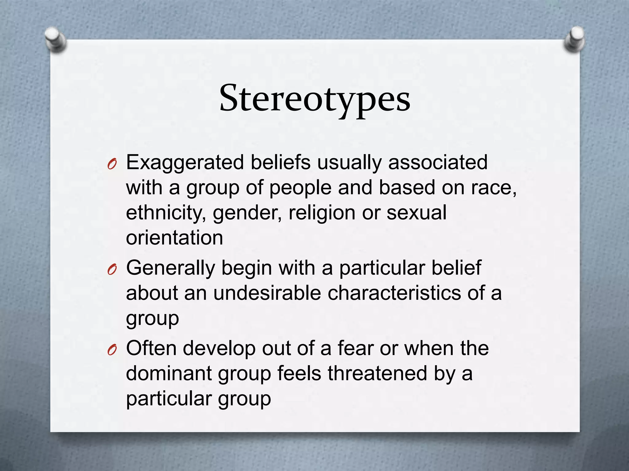 Stereotypes
O Exaggerated beliefs usually associated
  with a group of people and based on race,
  ethnicity, gender, religion or sexual
  orientation
O Generally begin with a particular belief
  about an undesirable characteristics of a
  group
O Often develop out of a fear or when the
  dominant group feels threatened by a
  particular group
 