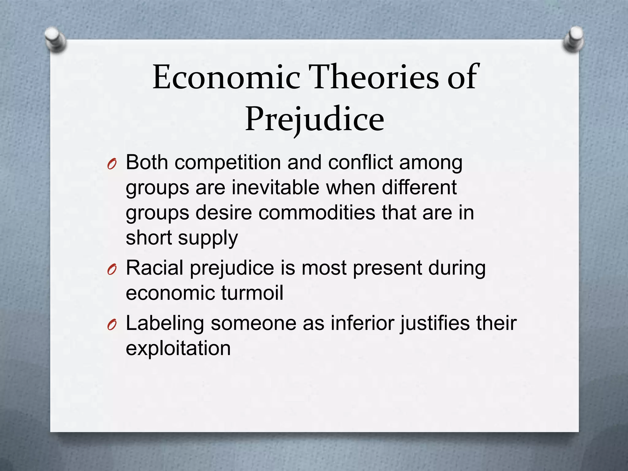 Economic Theories of
          Prejudice
O Both competition and conflict among
  groups are inevitable when different
  groups desire commodities that are in
  short supply
O Racial prejudice is most present during
  economic turmoil
O Labeling someone as inferior justifies their
  exploitation
 