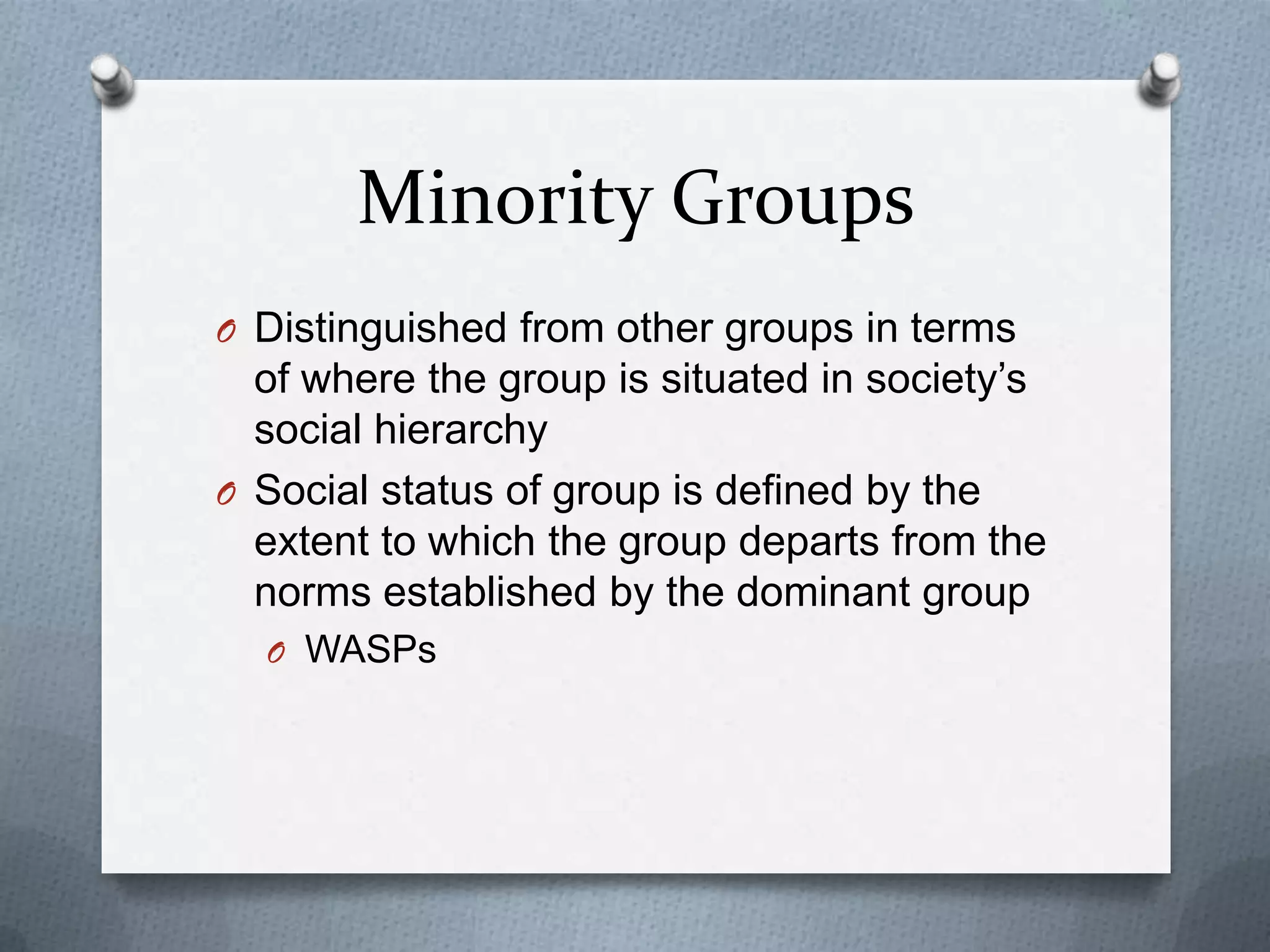 Minority Groups
O Distinguished from other groups in terms
  of where the group is situated in society’s
  social hierarchy
O Social status of group is defined by the
  extent to which the group departs from the
  norms established by the dominant group
  O WASPs
 