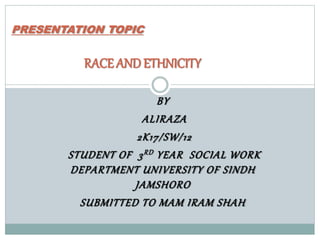 BY
ALIRAZA
2K17/SW/12
STUDENT OF 3RD YEAR SOCIAL WORK
DEPARTMENT UNIVERSITY OF SINDH
JAMSHORO
SUBMITTED TO MAM IRAM SHAH
PRESENTATION TOPIC
RACE ANDETHNICITY
 