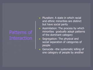 Patterns of
Interaction
► Pluralism: A state in which racial
and ethnic minorities are distinct
but have social parity
► Assimilation: The process by which
minorities gradually adopt patterns
of the dominant category
► Segregation: The physical and
social separation of categories of
people
► Genocide –the systematic killing of
one category of people by another
 