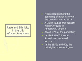 Race and Ethnicity
in the US:
African Americans
► Most accounts mark the
beginning of black history in
the United States as 1619.
► A Dutch trading ship brought
twenty Africans to
Jamestown, Virginia.
► About 13% of the population
► In 1865, the Thirteenth
Amendment outlawed
slavery.
► In the 1950s and 60s, the
civil rights movement grew.
 