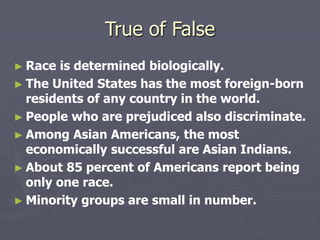 True of False
► Race is determined biologically.
► The United States has the most foreign-born
residents of any country in the world.
► People who are prejudiced also discriminate.
► Among Asian Americans, the most
economically successful are Asian Indians.
► About 85 percent of Americans report being
only one race.
► Minority groups are small in number.
 
