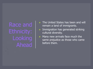 Race and
Ethnicity:
Looking
Ahead
► The United States has been and will
remain a land of immigrants.
► Immigration has generated striking
cultural diversity.
► Many new arrivals face much the
same prejudice as those who came
before them.
 