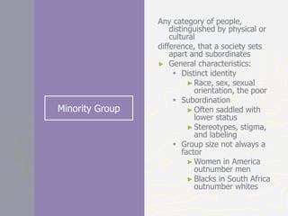 Minority Group
Any category of people,
distinguished by physical or
cultural
difference, that a society sets
apart and subordinates
► General characteristics:
 Distinct identity
►Race, sex, sexual
orientation, the poor
 Subordination
►Often saddled with
lower status
►Stereotypes, stigma,
and labeling
 Group size not always a
factor
►Women in America
outnumber men
►Blacks in South Africa
outnumber whites
 