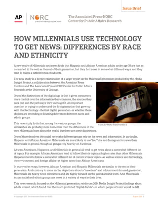 HOW MILLENNIALS USE TECHNOLOGY
TO GET NEWS: DIFFERENCES BY RACE
AND ETHNICITY
A new study of Millennials and news finds that Hispanic and African American adults under age 35 are just as
connected to the web as the rest of their generation, but they find news in somewhat different ways, and they
tend to follow a different mix of subjects.
The new study is a deeper examination of a larger report on the Millennial generation produced by the Media
Insight Project, a collaboration between the American Press
Institute and The Associated Press-NORC Center for Public Affairs
Research at the University of Chicago.
One of the distinctions of the digital age is that it gives consumers
more control over the information they consume, the sources they
seek out, and the pathways they use to get it. An important
question in trying to understand the first generation that grew up
with that technology—the first digital generation—is whether those
choices are extending or blurring differences between races and
ethnic groups.
This new study finds that, among the various groups, the
similarities are probably more numerous than the differences in the
way Millennials learn about the world, but there are some distinctions.
One of those involves the social networks different groups rely on for news and information. In particular,
Hispanic and African American Millennials are more likely to use YouTube and Instagram for news than
Millennials in general, though all groups rely heavily on Facebook.
African Americans, Hispanics, and Millennials in general all tend to get news about a somewhat different list
of topics. For example, African Americans tend to follow lifestyle topics at higher rates than other Millennials;
Hispanics tend to follow a somewhat different list of current events topics—as well as science and technology,
the environment, and foreign affairs—at higher rates than African Americans.
In many other ways, however, African American and Hispanic Millennials are similar to the rest of their
generation. And contrary to some earlier depictions about a “newsless” and infotainment-focused generation,
Millennials are heavy news consumers and are highly focused on the world around them. And, Millennials
across racial and ethnic groups use news in a variety of ways in their lives.
This new research, focused on the Millennial generation, reinforces 2014 Media Insight Project findings about
adults overall, which found that the much-predicted “digital divide”—in which people of color would be left
Issue Brief
© 2011. AP Photo/ Frank Franklin II
© Copyright 2015. The Associated Press and NORC August 2015 1
 