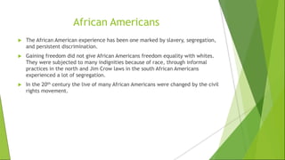 African Americans
 The African American experience has been one marked by slavery, segregation,
and persistent discrimination.
 Gaining freedom did not give African Americans freedom equality with whites.
They were subjected to many indignities because of race, through informal
practices in the north and Jim Crow laws in the south African Americans
experienced a lot of segregation.
 In the 20th century the live of many African Americans were changed by the civil
rights movement.
 