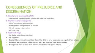 CONSEQUENCES OF PREJUDICE AND
DISCRIMINATION
1. Minority have lower quality of life
- Lower income, high employment, poverty and lower life expectancy.
2. Minorities become more desperate.
- Rate of employment become so high.
- Poverty persists from generation to another.
- Will only increase violent crime.
- May cause riots.
3. Negative self image
- Your Barbie is tall, blond and white.
4. Cases happened:
i) Black children are much more likely than white children to be suspended and expelled from school.
ii) Black boys are considered “older looking” and “less innocent” than white children.
iii) Black parents have to teach their children how to deal with police officers.
 