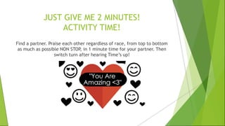 JUST GIVE ME 2 MINUTES!
ACTIVITY TIME!
Find a partner. Praise each other regardless of race, from top to bottom
as much as possible NON STOP, in 1 minute time for your partner. Then
switch turn after hearing Time’s up!
 