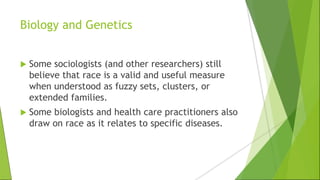 Biology and Genetics
 Some sociologists (and other researchers) still
believe that race is a valid and useful measure
when understood as fuzzy sets, clusters, or
extended families.
 Some biologists and health care practitioners also
draw on race as it relates to specific diseases.
 