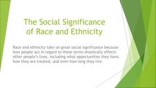 The Social Significance
of Race and Ethnicity
Race and ethnicity take on great social significance because
how people act in regard to these terms drastically effects
other people’s lives, including what opportunities they have,
how they are treated, and even how long they live.
 