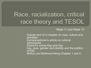 Week 11 and Week 12
1)   Kubota and Lin‘s chapter on race, culture and
     identities
2)   Kumaravadivelu‘s article on cultural
     stereotypes
3)   Ibrahim‘s article Rap and Hip-
     hop, race, gender and identity and the politics
     of ESL
4)   McKay and Bokhorst-Heng Chapter 1 and 2
 