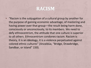 + “Racism is the subjugation of a cultural group by another for
  the purpose of gaining economic advantage, of mastering and
  having power over that group—the result being harm done,
  consciously or unconsciously, to its members. We need to
  defy ethnocentrism, the attitude that one culture is superior
  to all others. Ethnocentrism condones racism. Racism is
  theory, it is an ideology, it is a violence perpetuated against
  colored ethnic cultures” (Anzaldúa, “Bridge, Drawbridge,
  Sandbar, or Island” 150).
 