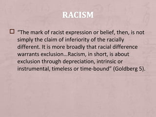  “The mark of racist expression or belief, then, is not
  simply the claim of inferiority of the racially
  different. It is more broadly that racial difference
  warrants exclusion…Racism, in short, is about
  exclusion through depreciation, intrinsic or
  instrumental, timeless or time-bound” (Goldberg 5).
 