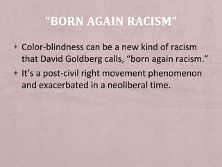+ Color-blindness can be a new kind of racism
  that David Goldberg calls, “born again racism.”
+ It’s a post-civil right movement phenomenon
  and exacerbated in a neoliberal time.
 
