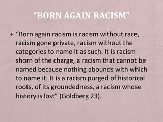 + “Born again racism is racism without race,
  racism gone private, racism without the
  categories to name it as such. It is racism
  shorn of the charge, a racism that cannot be
  named because nothing abounds with which
  to name it. It is a racism purged of historical
  roots, of its groundedness, a racism whose
  history is lost” (Goldberg 23).
 