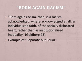 + “Born again racism, then, is a racism
  acknowledged, where acknowledged at all, as
  individualized faith, of the socially dislocated
  heart, rather than as institutionalized
  inequality” (Goldberg 23).
+ Example of “Separate but Equal”
 