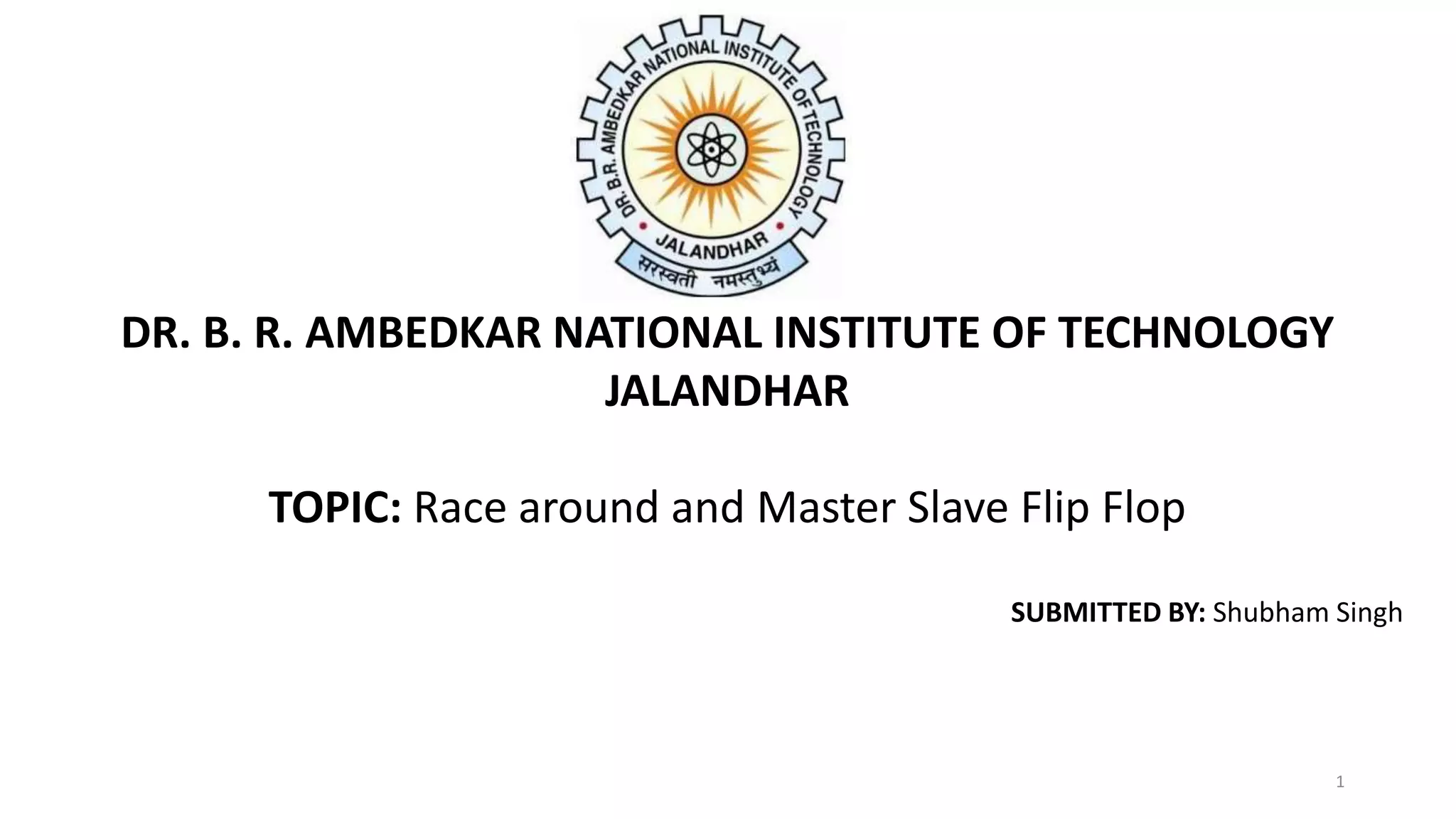 DR. B. R. AMBEDKAR NATIONAL INSTITUTE OF TECHNOLOGY
JALANDHAR
TOPIC: Race around and Master Slave Flip Flop
SUBMITTED BY: Shubham Singh
1
 