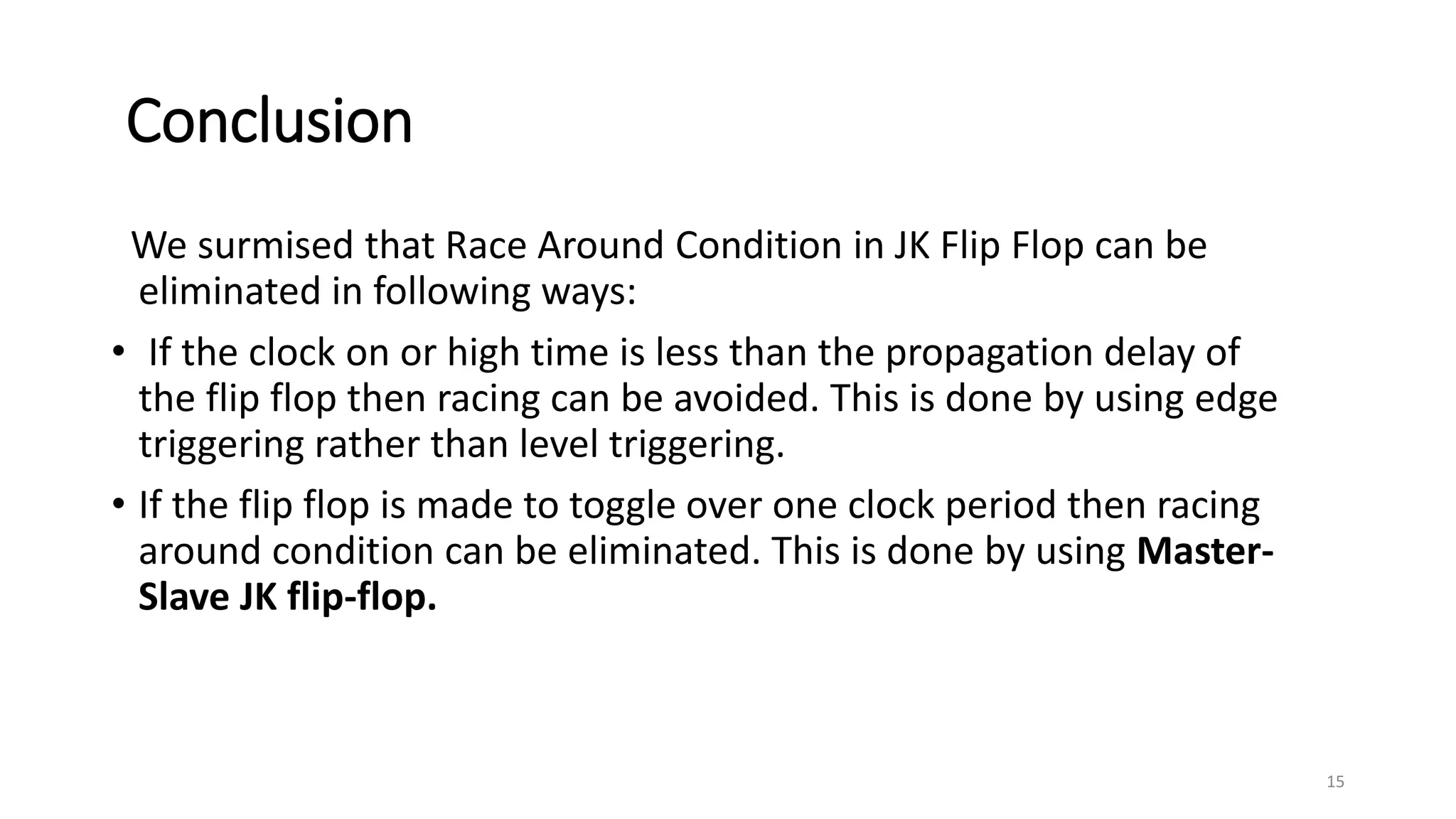 Conclusion
We surmised that Race Around Condition in JK Flip Flop can be
eliminated in following ways:
• If the clock on or high time is less than the propagation delay of
the flip flop then racing can be avoided. This is done by using edge
triggering rather than level triggering.
• If the flip flop is made to toggle over one clock period then racing
around condition can be eliminated. This is done by using Master-
Slave JK flip-flop.
15
 
