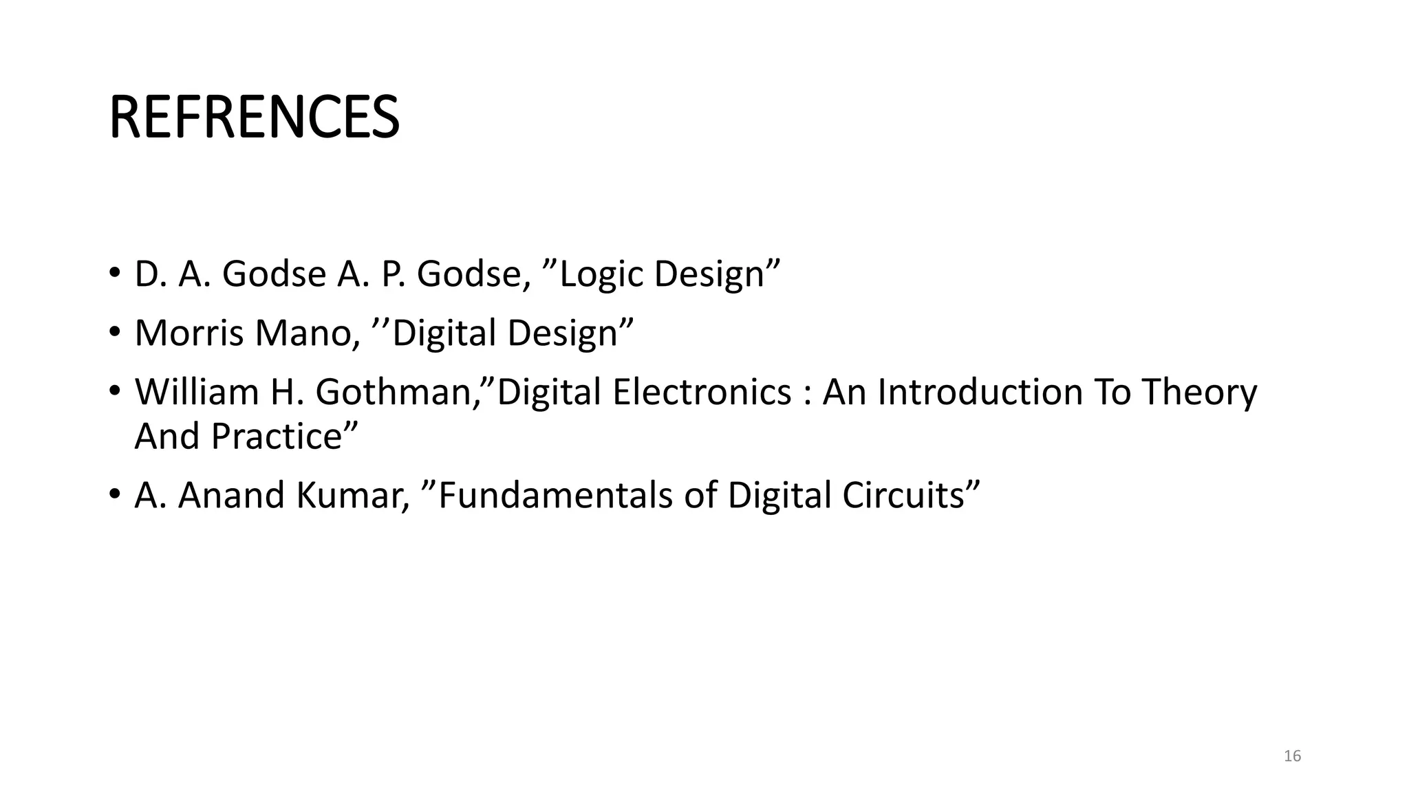 REFRENCES
• D. A. Godse A. P. Godse, ”Logic Design”
• Morris Mano, ’’Digital Design”
• William H. Gothman,”Digital Electronics : An Introduction To Theory
And Practice”
• A. Anand Kumar, ”Fundamentals of Digital Circuits”
16
 