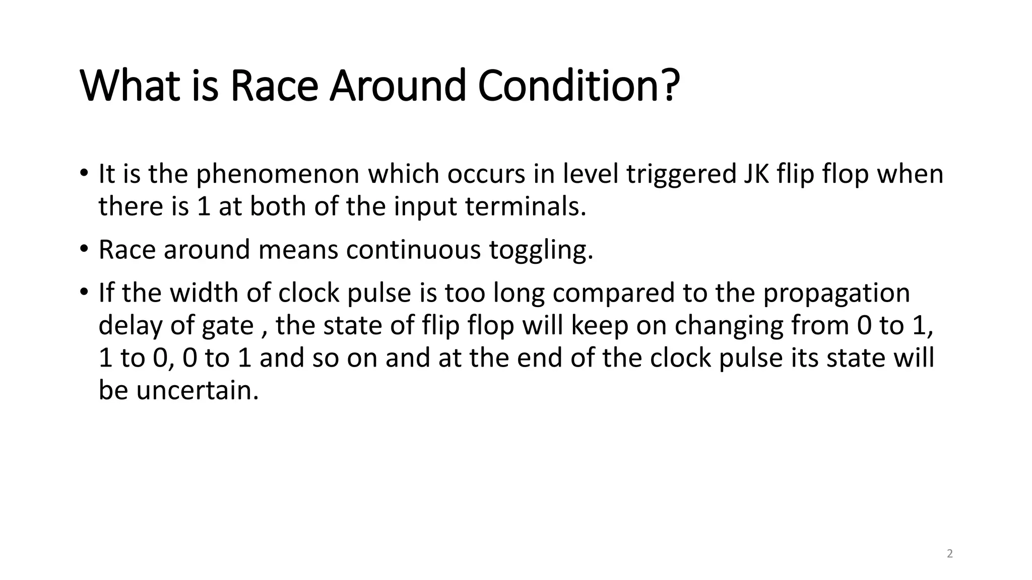 What is Race Around Condition?
• It is the phenomenon which occurs in level triggered JK flip flop when
there is 1 at both of the input terminals.
• Race around means continuous toggling.
• If the width of clock pulse is too long compared to the propagation
delay of gate , the state of flip flop will keep on changing from 0 to 1,
1 to 0, 0 to 1 and so on and at the end of the clock pulse its state will
be uncertain.
2
 