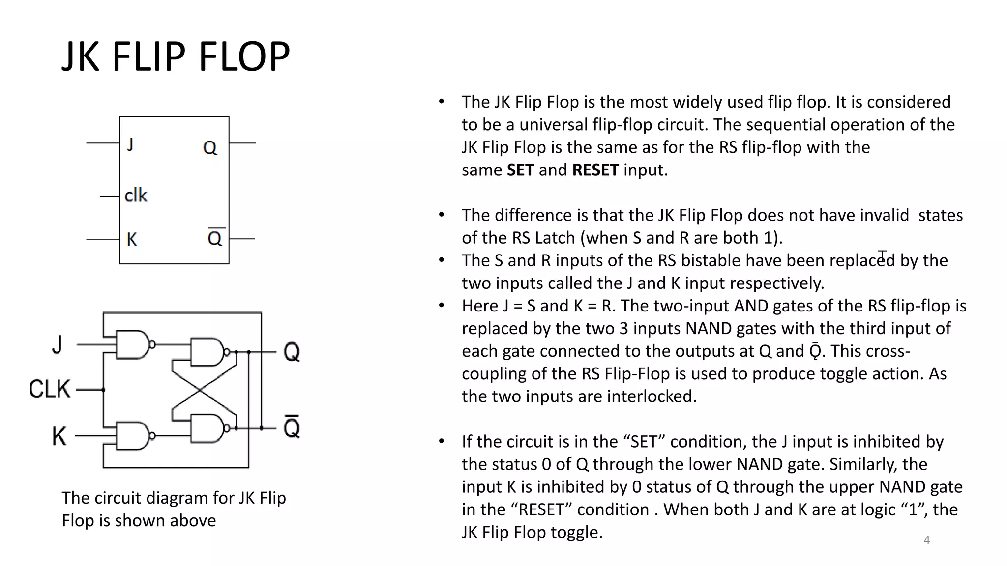 4
T
JK FLIP FLOP
• The JK Flip Flop is the most widely used flip flop. It is considered
to be a universal flip-flop circuit. The sequential operation of the
JK Flip Flop is the same as for the RS flip-flop with the
same SET and RESET input.
• The difference is that the JK Flip Flop does not have invalid states
of the RS Latch (when S and R are both 1).
• The S and R inputs of the RS bistable have been replaced by the
two inputs called the J and K input respectively.
• Here J = S and K = R. The two-input AND gates of the RS flip-flop is
replaced by the two 3 inputs NAND gates with the third input of
each gate connected to the outputs at Q and Ǭ. This cross-
coupling of the RS Flip-Flop is used to produce toggle action. As
the two inputs are interlocked.
• If the circuit is in the “SET” condition, the J input is inhibited by
the status 0 of Q through the lower NAND gate. Similarly, the
input K is inhibited by 0 status of Q through the upper NAND gate
in the “RESET” condition . When both J and K are at logic “1”, the
JK Flip Flop toggle.
The circuit diagram for JK Flip
Flop is shown above
 