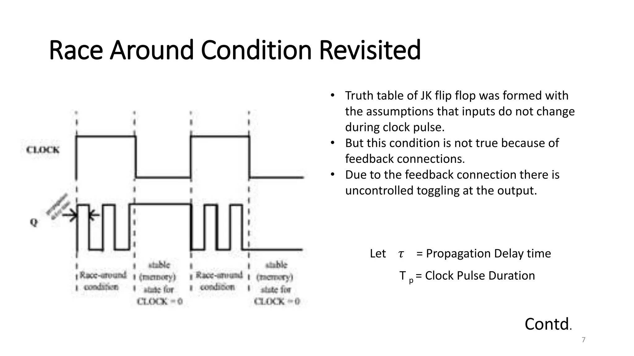 Race Around Condition Revisited
• Truth table of JK flip flop was formed with
the assumptions that inputs do not change
during clock pulse.
• But this condition is not true because of
feedback connections.
• Due to the feedback connection there is
uncontrolled toggling at the output.
Let 𝜏 = Propagation Delay time
T p = Clock Pulse Duration
Contd.
7
 