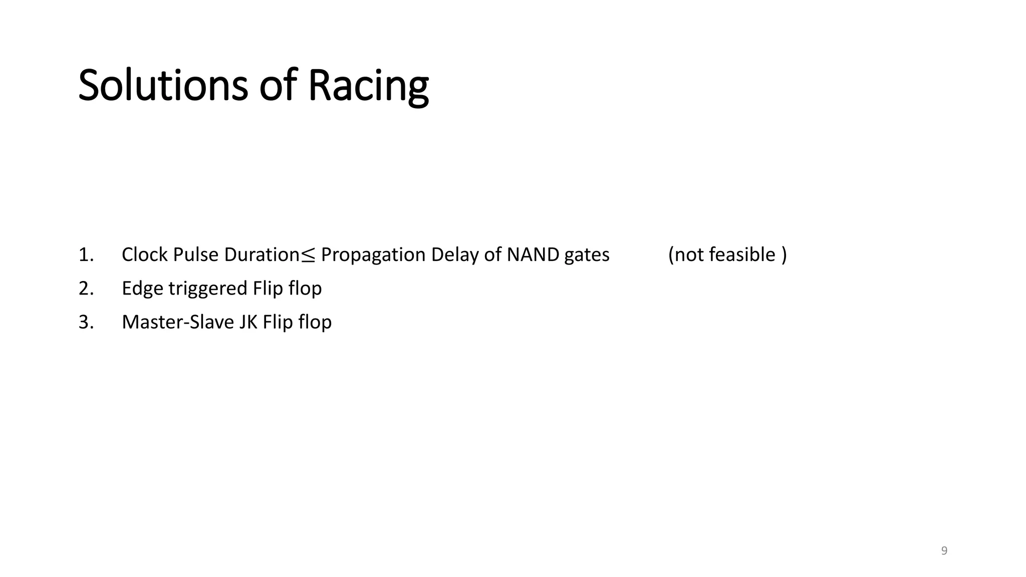 Solutions of Racing
1. Clock Pulse Duration≤ Propagation Delay of NAND gates (not feasible )
2. Edge triggered Flip flop
3. Master-Slave JK Flip flop
9
 