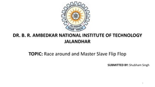 DR. B. R. AMBEDKAR NATIONAL INSTITUTE OF TECHNOLOGY
JALANDHAR
TOPIC: Race around and Master Slave Flip Flop
SUBMITTED BY: Shubham Singh
1
 