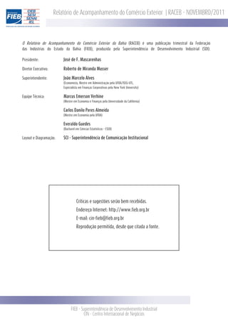 Relatório de Acompanhamento do Comércio Exterior | RACEB - NOVEMBRO/2011



O Relatório de Acompanhamento do Comércio Exterior da Bahia (RACEB) é uma publicação trimestral da Federação
das Indústrias do Estado da Bahia (FIEB), produzida pela Superintendência de Desenvolvimento Industrial (SDI).

Presidente:              José de F. Mascarenhas

Diretor Executivo:       Roberto de Miranda Musser

Superintendente:         João Marcelo Alves
                         (Economista, Mestre em Administração pela UFBA/ISEG-UTL,
                         Especialista em Finanças Corporativas pela New York University)


Equipe Técnica:          Marcus Emerson Verhine
                         (Mestre em Economia e Finanças pela Universidade da Califórnia)


                         Carlos Danilo Peres Almeida
                         (Mestre em Economia pela UFBA)


                         Everaldo Guedes
                         (Bacharel em Ciências Estatísticas - ESEB)


Layout e Diagramação:    SCI - Superintendência de Comunicação Institucional




                                    Críticas e sugestões serão bem recebidas.
                                    Endereço Internet: http://www.fieb.org.br
                                    E-mail: cin-fieb@fieb.org.br
                                    Reprodução permitida, desde que citada a fonte.




                               FIEB - Superintendência de Desenvolvimento Industrial
                                       CIN - Centro Internacional de Negócios
 