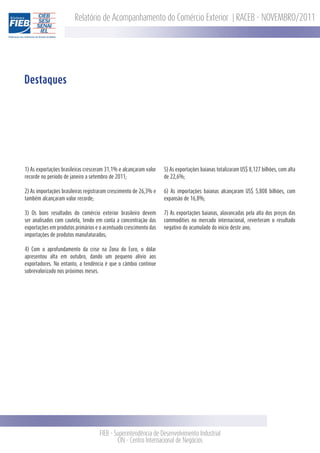 Relatório de Acompanhamento do Comércio Exterior | RACEB - NOVEMBRO/2011




Destaques




1) As exportações brasileiras cresceram 31,1% e alcançaram valor   5) As exportações baianas totalizaram US$ 8,127 bilhões, com alta
recorde no período de janeiro a setembro de 2011;                  de 22,6%;

2) As importações brasileiras registraram crescimento de 26,3% e   6) As importações baianas alcançaram US$ 5,808 bilhões, com
também alcançaram valor recorde;                                   expansão de 16,8%;

3) Os bons resultados do comércio exterior brasileiro devem        7) As exportações baianas, alavancadas pela alta dos preços das
ser analisados com cautela, tendo em conta a concentração das      commodities no mercado internacional, reverteram o resultado
exportações em produtos primários e o acentuado crescimento das    negativo do acumulado do início deste ano;
importações de produtos manufaturados;

4) Com o aprofundamento da crise na Zona do Euro, o dólar
apresentou alta em outubro, dando um pequeno alívio aos
exportadores. No entanto, a tendência é que o câmbio continue
sobrevalorizado nos próximos meses.




                                    FIEB - Superintendência de Desenvolvimento Industrial
                                            CIN - Centro Internacional de Negócios
 